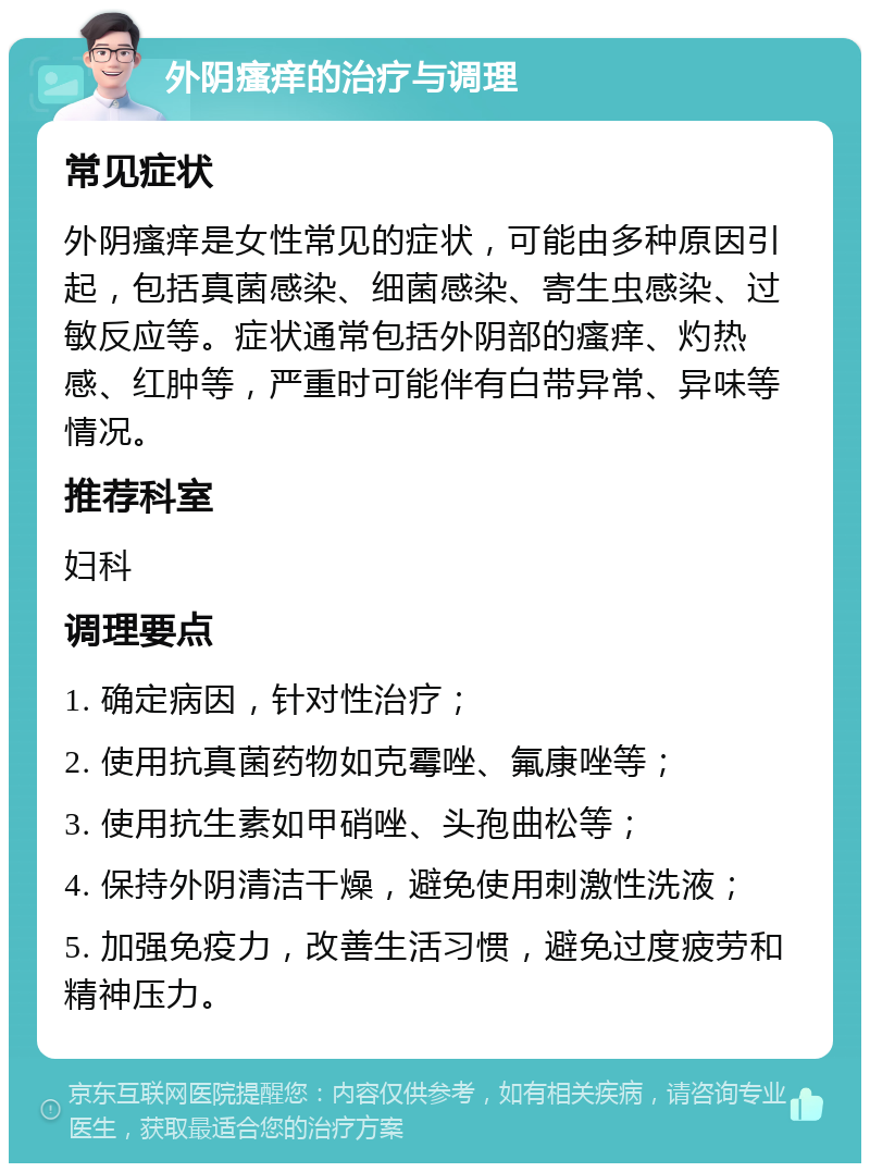 外阴瘙痒的治疗与调理 常见症状 外阴瘙痒是女性常见的症状，可能由多种原因引起，包括真菌感染、细菌感染、寄生虫感染、过敏反应等。症状通常包括外阴部的瘙痒、灼热感、红肿等，严重时可能伴有白带异常、异味等情况。 推荐科室 妇科 调理要点 1. 确定病因，针对性治疗； 2. 使用抗真菌药物如克霉唑、氟康唑等； 3. 使用抗生素如甲硝唑、头孢曲松等； 4. 保持外阴清洁干燥，避免使用刺激性洗液； 5. 加强免疫力，改善生活习惯，避免过度疲劳和精神压力。