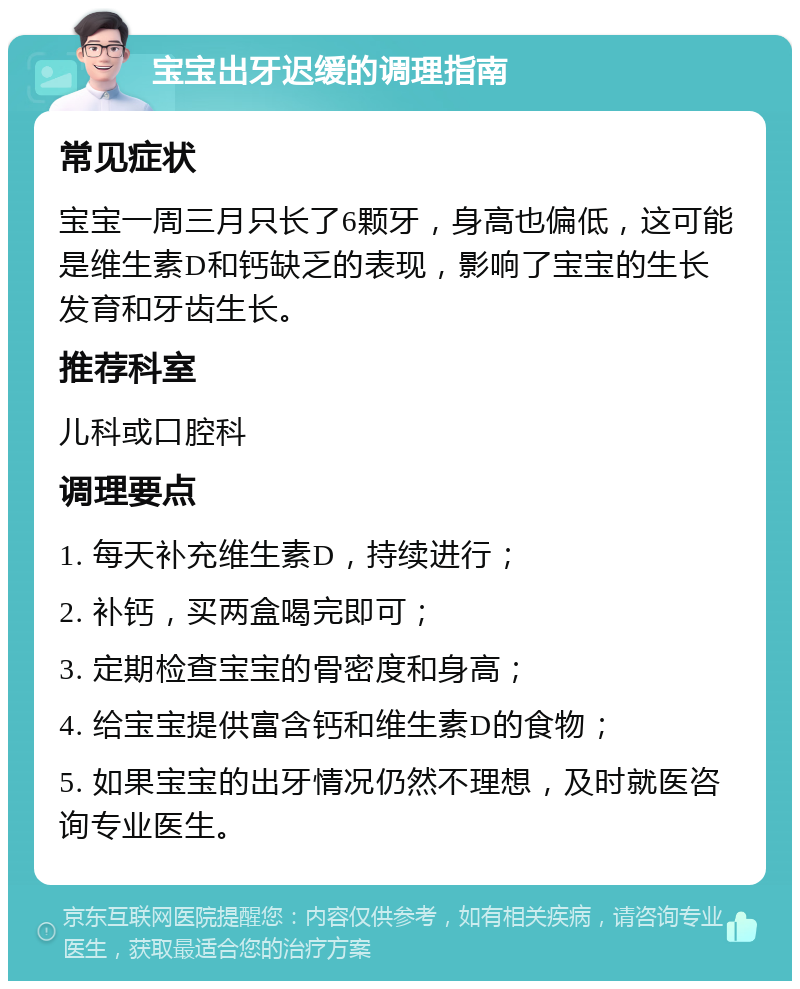 宝宝出牙迟缓的调理指南 常见症状 宝宝一周三月只长了6颗牙，身高也偏低，这可能是维生素D和钙缺乏的表现，影响了宝宝的生长发育和牙齿生长。 推荐科室 儿科或口腔科 调理要点 1. 每天补充维生素D，持续进行； 2. 补钙，买两盒喝完即可； 3. 定期检查宝宝的骨密度和身高； 4. 给宝宝提供富含钙和维生素D的食物； 5. 如果宝宝的出牙情况仍然不理想，及时就医咨询专业医生。