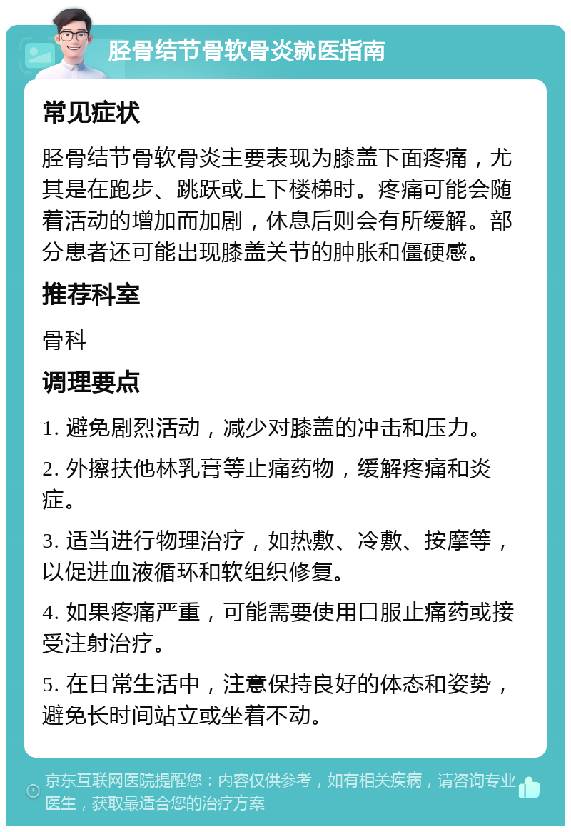 胫骨结节骨软骨炎就医指南 常见症状 胫骨结节骨软骨炎主要表现为膝盖下面疼痛，尤其是在跑步、跳跃或上下楼梯时。疼痛可能会随着活动的增加而加剧，休息后则会有所缓解。部分患者还可能出现膝盖关节的肿胀和僵硬感。 推荐科室 骨科 调理要点 1. 避免剧烈活动，减少对膝盖的冲击和压力。 2. 外擦扶他林乳膏等止痛药物，缓解疼痛和炎症。 3. 适当进行物理治疗，如热敷、冷敷、按摩等，以促进血液循环和软组织修复。 4. 如果疼痛严重，可能需要使用口服止痛药或接受注射治疗。 5. 在日常生活中，注意保持良好的体态和姿势，避免长时间站立或坐着不动。