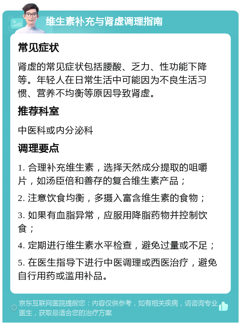 维生素补充与肾虚调理指南 常见症状 肾虚的常见症状包括腰酸、乏力、性功能下降等。年轻人在日常生活中可能因为不良生活习惯、营养不均衡等原因导致肾虚。 推荐科室 中医科或内分泌科 调理要点 1. 合理补充维生素，选择天然成分提取的咀嚼片，如汤臣倍和善存的复合维生素产品； 2. 注意饮食均衡，多摄入富含维生素的食物； 3. 如果有血脂异常，应服用降脂药物并控制饮食； 4. 定期进行维生素水平检查，避免过量或不足； 5. 在医生指导下进行中医调理或西医治疗，避免自行用药或滥用补品。