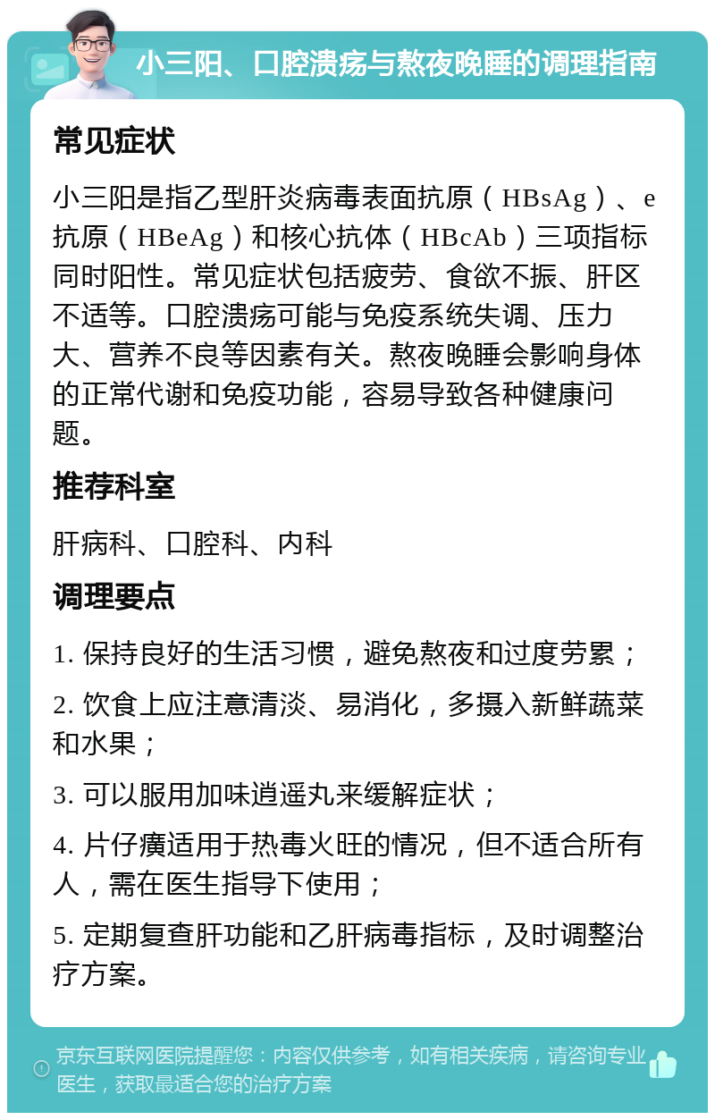 小三阳、口腔溃疡与熬夜晚睡的调理指南 常见症状 小三阳是指乙型肝炎病毒表面抗原（HBsAg）、e抗原（HBeAg）和核心抗体（HBcAb）三项指标同时阳性。常见症状包括疲劳、食欲不振、肝区不适等。口腔溃疡可能与免疫系统失调、压力大、营养不良等因素有关。熬夜晚睡会影响身体的正常代谢和免疫功能，容易导致各种健康问题。 推荐科室 肝病科、口腔科、内科 调理要点 1. 保持良好的生活习惯，避免熬夜和过度劳累； 2. 饮食上应注意清淡、易消化，多摄入新鲜蔬菜和水果； 3. 可以服用加味逍遥丸来缓解症状； 4. 片仔癀适用于热毒火旺的情况，但不适合所有人，需在医生指导下使用； 5. 定期复查肝功能和乙肝病毒指标，及时调整治疗方案。