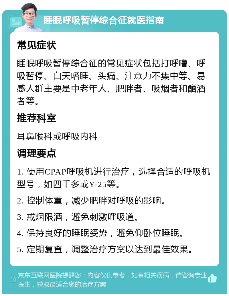 睡眠呼吸暂停综合征就医指南 常见症状 睡眠呼吸暂停综合征的常见症状包括打呼噜、呼吸暂停、白天嗜睡、头痛、注意力不集中等。易感人群主要是中老年人、肥胖者、吸烟者和酗酒者等。 推荐科室 耳鼻喉科或呼吸内科 调理要点 1. 使用CPAP呼吸机进行治疗，选择合适的呼吸机型号，如四千多或Y-25等。 2. 控制体重，减少肥胖对呼吸的影响。 3. 戒烟限酒，避免刺激呼吸道。 4. 保持良好的睡眠姿势，避免仰卧位睡眠。 5. 定期复查，调整治疗方案以达到最佳效果。