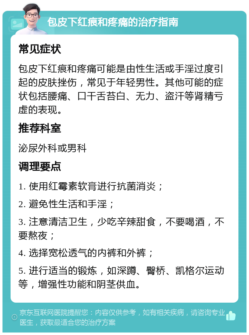 包皮下红痕和疼痛的治疗指南 常见症状 包皮下红痕和疼痛可能是由性生活或手淫过度引起的皮肤挫伤，常见于年轻男性。其他可能的症状包括腰痛、口干舌苔白、无力、盗汗等肾精亏虚的表现。 推荐科室 泌尿外科或男科 调理要点 1. 使用红霉素软膏进行抗菌消炎； 2. 避免性生活和手淫； 3. 注意清洁卫生，少吃辛辣甜食，不要喝酒，不要熬夜； 4. 选择宽松透气的内裤和外裤； 5. 进行适当的锻炼，如深蹲、臀桥、凯格尔运动等，增强性功能和阴茎供血。