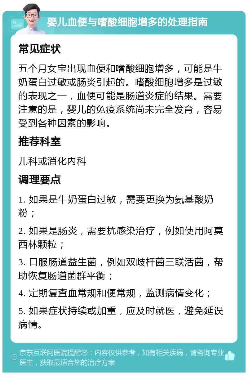 婴儿血便与嗜酸细胞增多的处理指南 常见症状 五个月女宝出现血便和嗜酸细胞增多，可能是牛奶蛋白过敏或肠炎引起的。嗜酸细胞增多是过敏的表现之一，血便可能是肠道炎症的结果。需要注意的是，婴儿的免疫系统尚未完全发育，容易受到各种因素的影响。 推荐科室 儿科或消化内科 调理要点 1. 如果是牛奶蛋白过敏，需要更换为氨基酸奶粉； 2. 如果是肠炎，需要抗感染治疗，例如使用阿莫西林颗粒； 3. 口服肠道益生菌，例如双歧杆菌三联活菌，帮助恢复肠道菌群平衡； 4. 定期复查血常规和便常规，监测病情变化； 5. 如果症状持续或加重，应及时就医，避免延误病情。