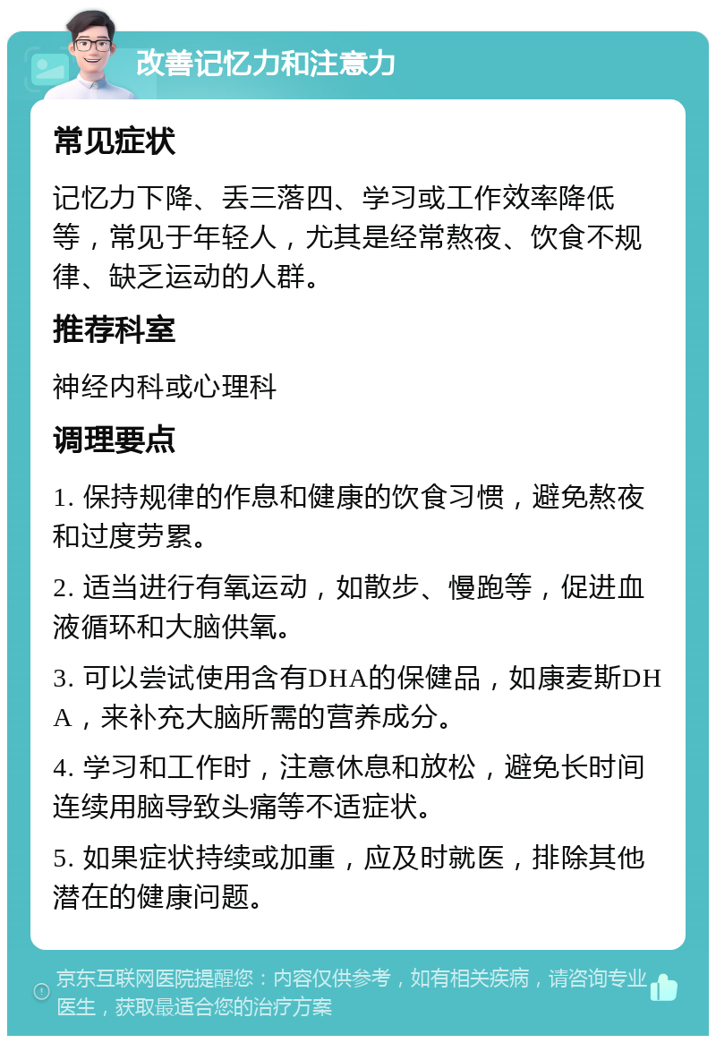 改善记忆力和注意力 常见症状 记忆力下降、丢三落四、学习或工作效率降低等，常见于年轻人，尤其是经常熬夜、饮食不规律、缺乏运动的人群。 推荐科室 神经内科或心理科 调理要点 1. 保持规律的作息和健康的饮食习惯，避免熬夜和过度劳累。 2. 适当进行有氧运动，如散步、慢跑等，促进血液循环和大脑供氧。 3. 可以尝试使用含有DHA的保健品，如康麦斯DHA，来补充大脑所需的营养成分。 4. 学习和工作时，注意休息和放松，避免长时间连续用脑导致头痛等不适症状。 5. 如果症状持续或加重，应及时就医，排除其他潜在的健康问题。