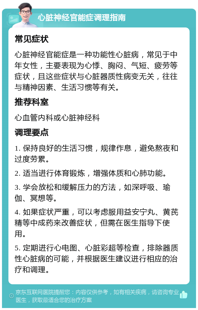 心脏神经官能症调理指南 常见症状 心脏神经官能症是一种功能性心脏病，常见于中年女性，主要表现为心悸、胸闷、气短、疲劳等症状，且这些症状与心脏器质性病变无关，往往与精神因素、生活习惯等有关。 推荐科室 心血管内科或心脏神经科 调理要点 1. 保持良好的生活习惯，规律作息，避免熬夜和过度劳累。 2. 适当进行体育锻炼，增强体质和心肺功能。 3. 学会放松和缓解压力的方法，如深呼吸、瑜伽、冥想等。 4. 如果症状严重，可以考虑服用益安宁丸、黄芪精等中成药来改善症状，但需在医生指导下使用。 5. 定期进行心电图、心脏彩超等检查，排除器质性心脏病的可能，并根据医生建议进行相应的治疗和调理。