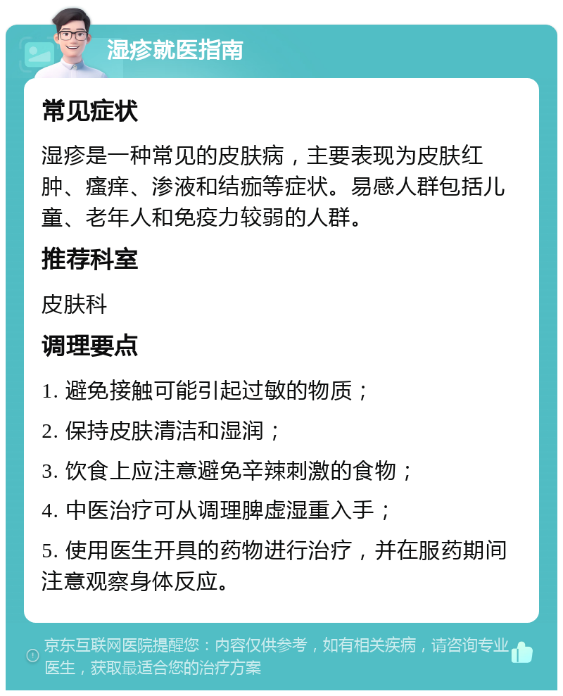 湿疹就医指南 常见症状 湿疹是一种常见的皮肤病，主要表现为皮肤红肿、瘙痒、渗液和结痂等症状。易感人群包括儿童、老年人和免疫力较弱的人群。 推荐科室 皮肤科 调理要点 1. 避免接触可能引起过敏的物质； 2. 保持皮肤清洁和湿润； 3. 饮食上应注意避免辛辣刺激的食物； 4. 中医治疗可从调理脾虚湿重入手； 5. 使用医生开具的药物进行治疗，并在服药期间注意观察身体反应。