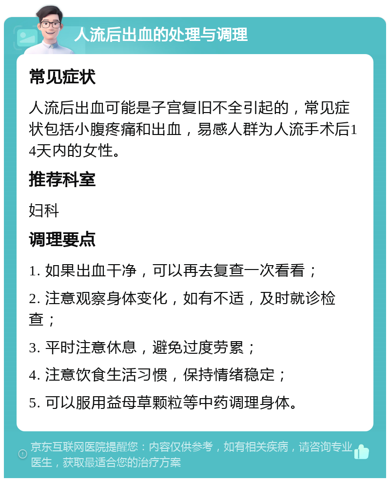 人流后出血的处理与调理 常见症状 人流后出血可能是子宫复旧不全引起的，常见症状包括小腹疼痛和出血，易感人群为人流手术后14天内的女性。 推荐科室 妇科 调理要点 1. 如果出血干净，可以再去复查一次看看； 2. 注意观察身体变化，如有不适，及时就诊检查； 3. 平时注意休息，避免过度劳累； 4. 注意饮食生活习惯，保持情绪稳定； 5. 可以服用益母草颗粒等中药调理身体。