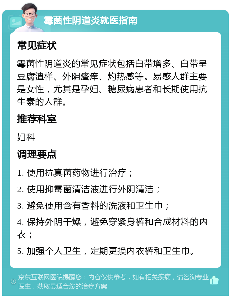 霉菌性阴道炎就医指南 常见症状 霉菌性阴道炎的常见症状包括白带增多、白带呈豆腐渣样、外阴瘙痒、灼热感等。易感人群主要是女性，尤其是孕妇、糖尿病患者和长期使用抗生素的人群。 推荐科室 妇科 调理要点 1. 使用抗真菌药物进行治疗； 2. 使用抑霉菌清洁液进行外阴清洁； 3. 避免使用含有香料的洗液和卫生巾； 4. 保持外阴干燥，避免穿紧身裤和合成材料的内衣； 5. 加强个人卫生，定期更换内衣裤和卫生巾。