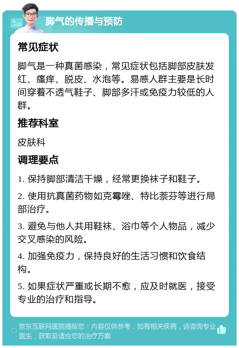 脚气的传播与预防 常见症状 脚气是一种真菌感染，常见症状包括脚部皮肤发红、瘙痒、脱皮、水泡等。易感人群主要是长时间穿着不透气鞋子、脚部多汗或免疫力较低的人群。 推荐科室 皮肤科 调理要点 1. 保持脚部清洁干燥，经常更换袜子和鞋子。 2. 使用抗真菌药物如克霉唑、特比萘芬等进行局部治疗。 3. 避免与他人共用鞋袜、浴巾等个人物品，减少交叉感染的风险。 4. 加强免疫力，保持良好的生活习惯和饮食结构。 5. 如果症状严重或长期不愈，应及时就医，接受专业的治疗和指导。