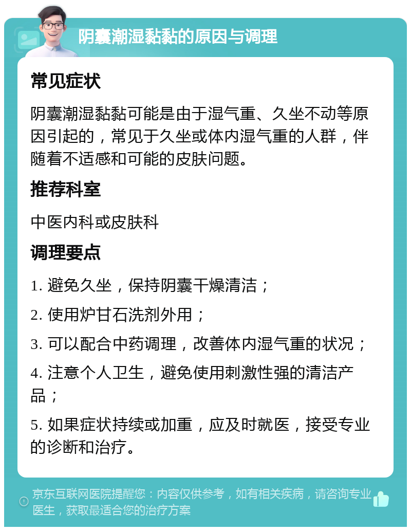 阴囊潮湿黏黏的原因与调理 常见症状 阴囊潮湿黏黏可能是由于湿气重、久坐不动等原因引起的，常见于久坐或体内湿气重的人群，伴随着不适感和可能的皮肤问题。 推荐科室 中医内科或皮肤科 调理要点 1. 避免久坐，保持阴囊干燥清洁； 2. 使用炉甘石洗剂外用； 3. 可以配合中药调理，改善体内湿气重的状况； 4. 注意个人卫生，避免使用刺激性强的清洁产品； 5. 如果症状持续或加重，应及时就医，接受专业的诊断和治疗。