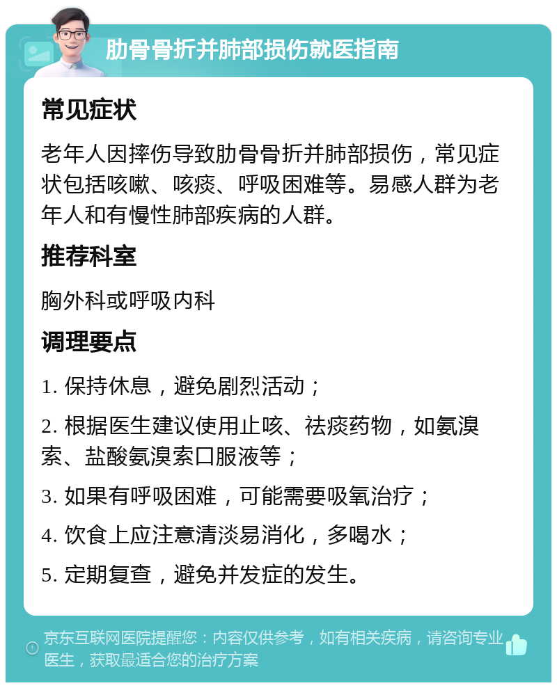 肋骨骨折并肺部损伤就医指南 常见症状 老年人因摔伤导致肋骨骨折并肺部损伤，常见症状包括咳嗽、咳痰、呼吸困难等。易感人群为老年人和有慢性肺部疾病的人群。 推荐科室 胸外科或呼吸内科 调理要点 1. 保持休息，避免剧烈活动； 2. 根据医生建议使用止咳、祛痰药物，如氨溴索、盐酸氨溴索口服液等； 3. 如果有呼吸困难，可能需要吸氧治疗； 4. 饮食上应注意清淡易消化，多喝水； 5. 定期复查，避免并发症的发生。