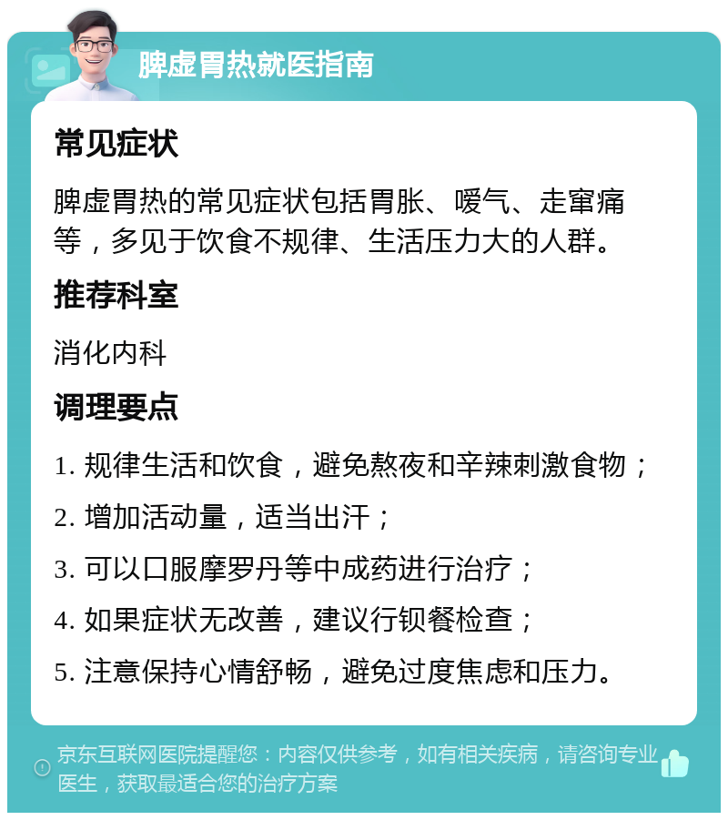 脾虚胃热就医指南 常见症状 脾虚胃热的常见症状包括胃胀、嗳气、走窜痛等，多见于饮食不规律、生活压力大的人群。 推荐科室 消化内科 调理要点 1. 规律生活和饮食，避免熬夜和辛辣刺激食物； 2. 增加活动量，适当出汗； 3. 可以口服摩罗丹等中成药进行治疗； 4. 如果症状无改善，建议行钡餐检查； 5. 注意保持心情舒畅，避免过度焦虑和压力。