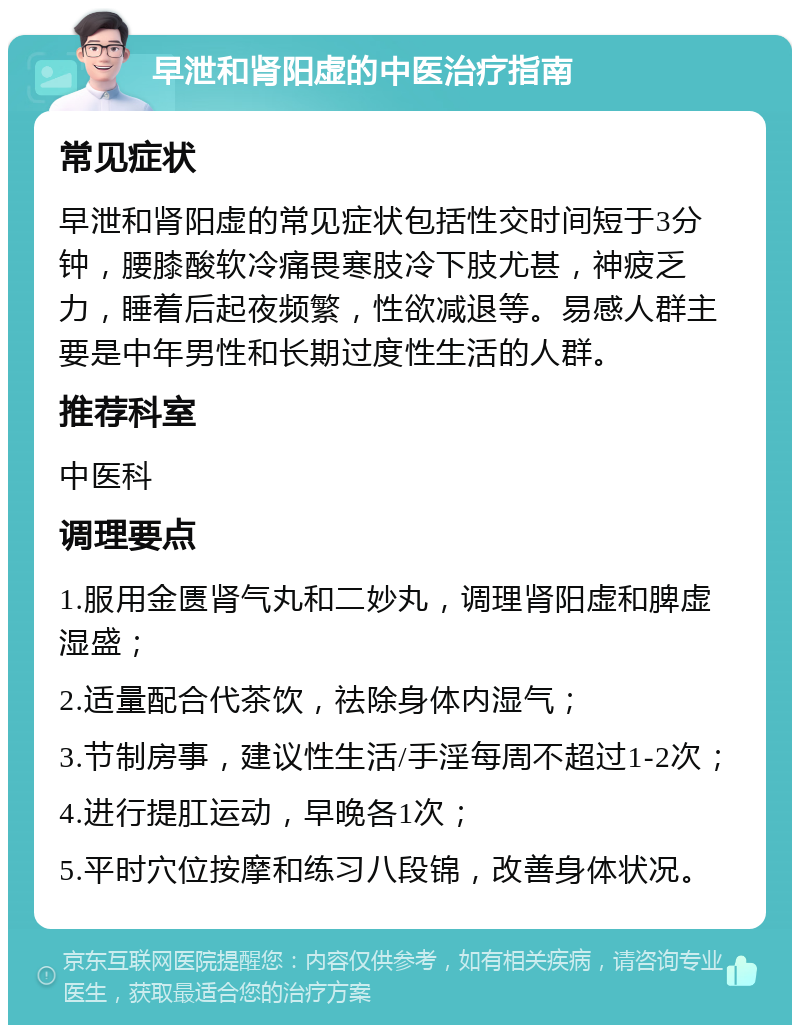 早泄和肾阳虚的中医治疗指南 常见症状 早泄和肾阳虚的常见症状包括性交时间短于3分钟，腰膝酸软冷痛畏寒肢冷下肢尤甚，神疲乏力，睡着后起夜频繁，性欲减退等。易感人群主要是中年男性和长期过度性生活的人群。 推荐科室 中医科 调理要点 1.服用金匮肾气丸和二妙丸，调理肾阳虚和脾虚湿盛； 2.适量配合代茶饮，祛除身体内湿气； 3.节制房事，建议性生活/手淫每周不超过1-2次； 4.进行提肛运动，早晚各1次； 5.平时穴位按摩和练习八段锦，改善身体状况。