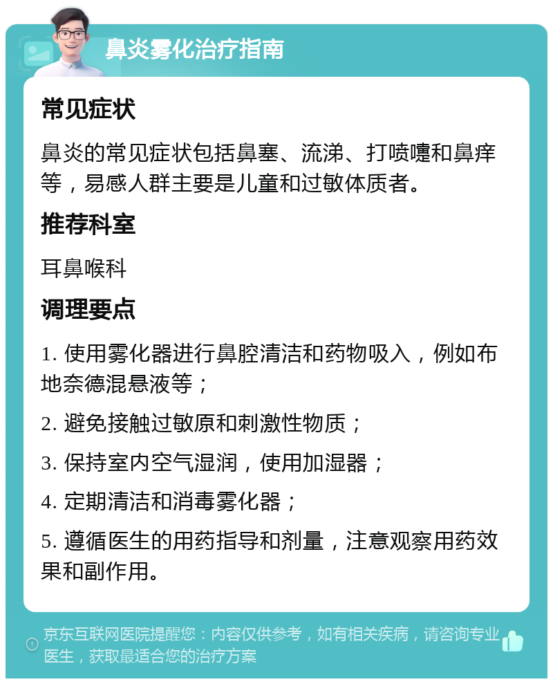 鼻炎雾化治疗指南 常见症状 鼻炎的常见症状包括鼻塞、流涕、打喷嚏和鼻痒等，易感人群主要是儿童和过敏体质者。 推荐科室 耳鼻喉科 调理要点 1. 使用雾化器进行鼻腔清洁和药物吸入，例如布地奈德混悬液等； 2. 避免接触过敏原和刺激性物质； 3. 保持室内空气湿润，使用加湿器； 4. 定期清洁和消毒雾化器； 5. 遵循医生的用药指导和剂量，注意观察用药效果和副作用。