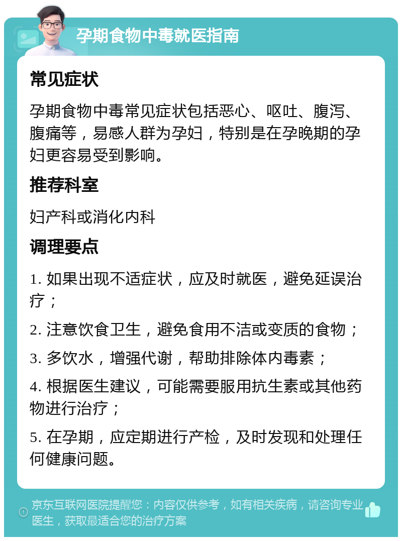 孕期食物中毒就医指南 常见症状 孕期食物中毒常见症状包括恶心、呕吐、腹泻、腹痛等，易感人群为孕妇，特别是在孕晚期的孕妇更容易受到影响。 推荐科室 妇产科或消化内科 调理要点 1. 如果出现不适症状，应及时就医，避免延误治疗； 2. 注意饮食卫生，避免食用不洁或变质的食物； 3. 多饮水，增强代谢，帮助排除体内毒素； 4. 根据医生建议，可能需要服用抗生素或其他药物进行治疗； 5. 在孕期，应定期进行产检，及时发现和处理任何健康问题。