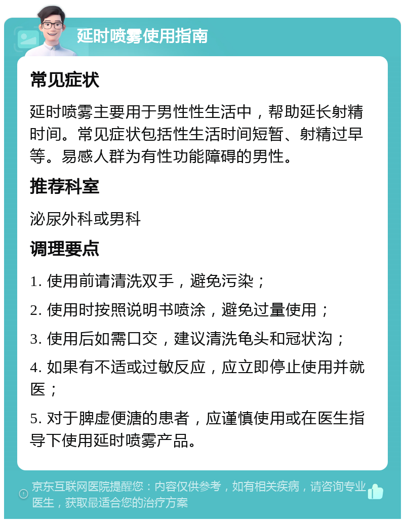 延时喷雾使用指南 常见症状 延时喷雾主要用于男性性生活中，帮助延长射精时间。常见症状包括性生活时间短暂、射精过早等。易感人群为有性功能障碍的男性。 推荐科室 泌尿外科或男科 调理要点 1. 使用前请清洗双手，避免污染； 2. 使用时按照说明书喷涂，避免过量使用； 3. 使用后如需口交，建议清洗龟头和冠状沟； 4. 如果有不适或过敏反应，应立即停止使用并就医； 5. 对于脾虚便溏的患者，应谨慎使用或在医生指导下使用延时喷雾产品。