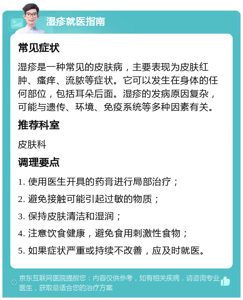 湿疹就医指南 常见症状 湿疹是一种常见的皮肤病，主要表现为皮肤红肿、瘙痒、流脓等症状。它可以发生在身体的任何部位，包括耳朵后面。湿疹的发病原因复杂，可能与遗传、环境、免疫系统等多种因素有关。 推荐科室 皮肤科 调理要点 1. 使用医生开具的药膏进行局部治疗； 2. 避免接触可能引起过敏的物质； 3. 保持皮肤清洁和湿润； 4. 注意饮食健康，避免食用刺激性食物； 5. 如果症状严重或持续不改善，应及时就医。