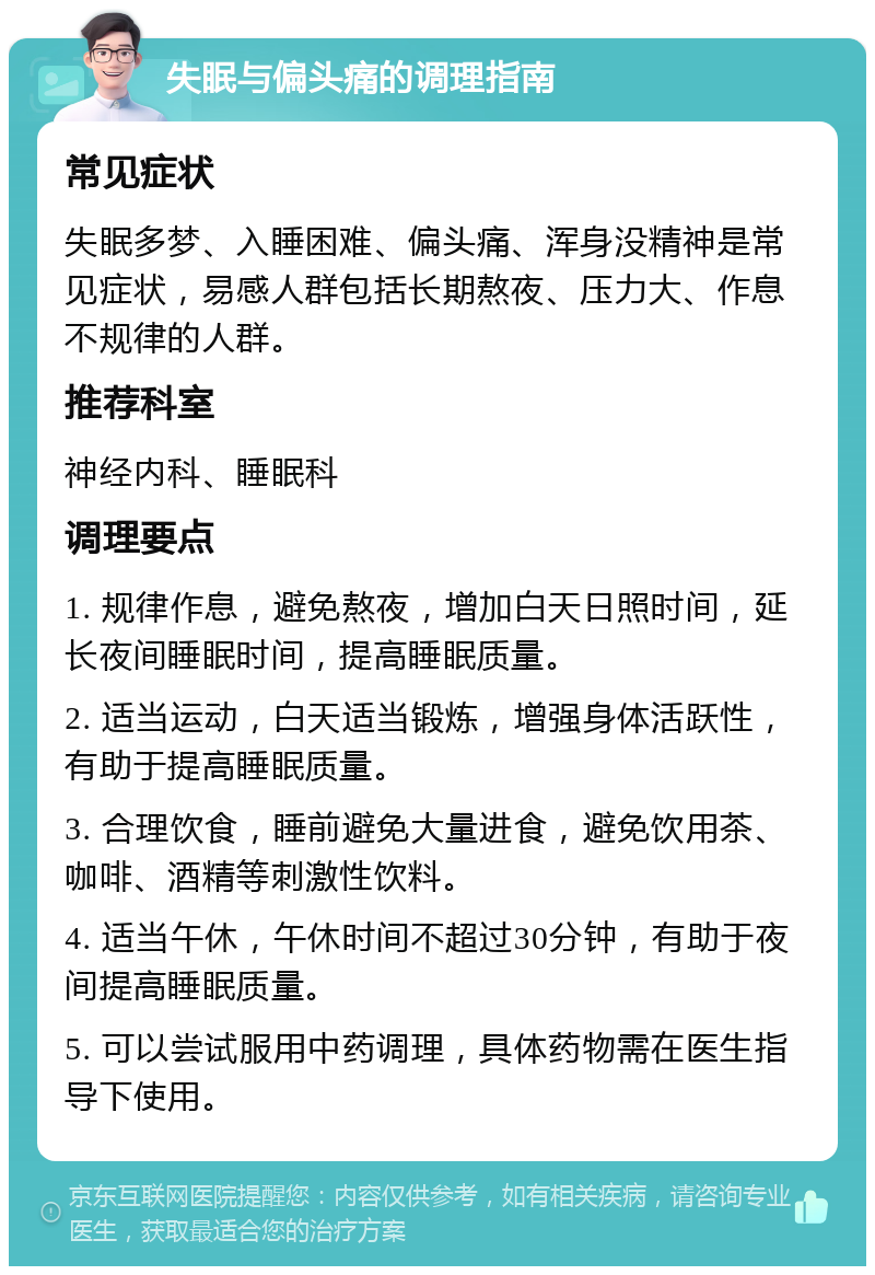 失眠与偏头痛的调理指南 常见症状 失眠多梦、入睡困难、偏头痛、浑身没精神是常见症状，易感人群包括长期熬夜、压力大、作息不规律的人群。 推荐科室 神经内科、睡眠科 调理要点 1. 规律作息，避免熬夜，增加白天日照时间，延长夜间睡眠时间，提高睡眠质量。 2. 适当运动，白天适当锻炼，增强身体活跃性，有助于提高睡眠质量。 3. 合理饮食，睡前避免大量进食，避免饮用茶、咖啡、酒精等刺激性饮料。 4. 适当午休，午休时间不超过30分钟，有助于夜间提高睡眠质量。 5. 可以尝试服用中药调理，具体药物需在医生指导下使用。