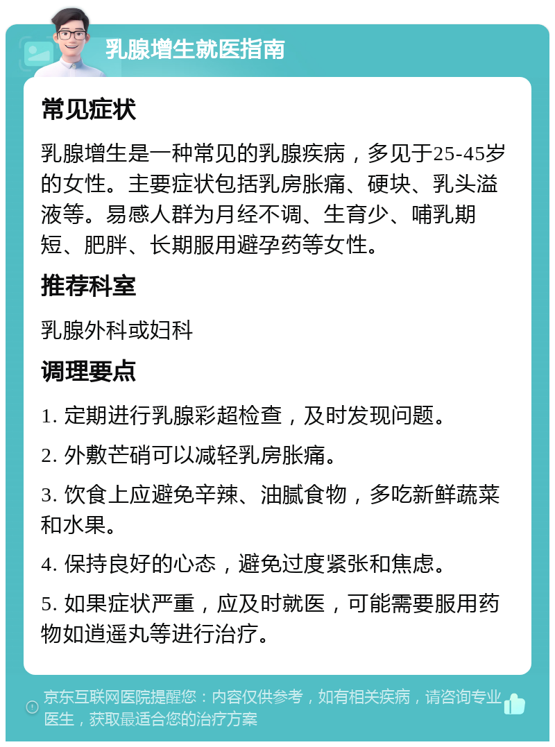 乳腺增生就医指南 常见症状 乳腺增生是一种常见的乳腺疾病，多见于25-45岁的女性。主要症状包括乳房胀痛、硬块、乳头溢液等。易感人群为月经不调、生育少、哺乳期短、肥胖、长期服用避孕药等女性。 推荐科室 乳腺外科或妇科 调理要点 1. 定期进行乳腺彩超检查，及时发现问题。 2. 外敷芒硝可以减轻乳房胀痛。 3. 饮食上应避免辛辣、油腻食物，多吃新鲜蔬菜和水果。 4. 保持良好的心态，避免过度紧张和焦虑。 5. 如果症状严重，应及时就医，可能需要服用药物如逍遥丸等进行治疗。