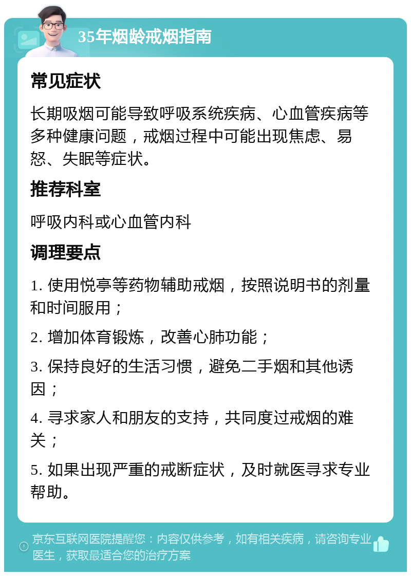 35年烟龄戒烟指南 常见症状 长期吸烟可能导致呼吸系统疾病、心血管疾病等多种健康问题，戒烟过程中可能出现焦虑、易怒、失眠等症状。 推荐科室 呼吸内科或心血管内科 调理要点 1. 使用悦亭等药物辅助戒烟，按照说明书的剂量和时间服用； 2. 增加体育锻炼，改善心肺功能； 3. 保持良好的生活习惯，避免二手烟和其他诱因； 4. 寻求家人和朋友的支持，共同度过戒烟的难关； 5. 如果出现严重的戒断症状，及时就医寻求专业帮助。