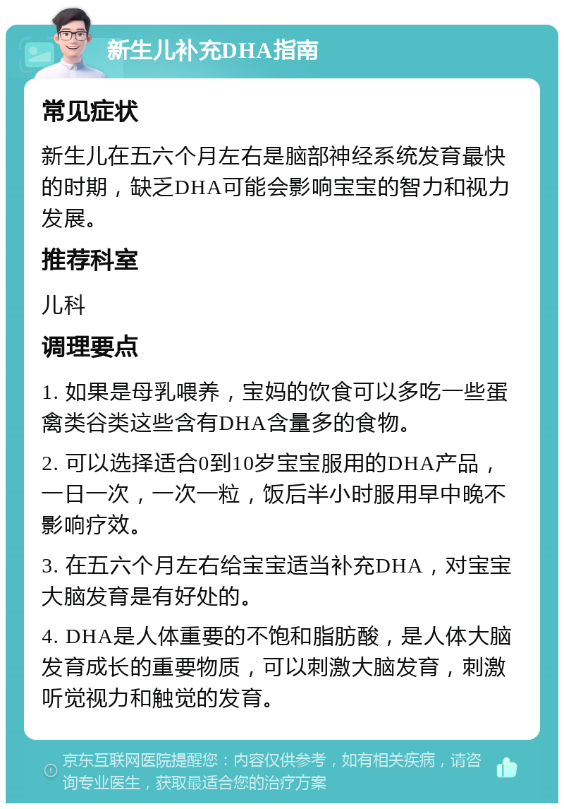 新生儿补充DHA指南 常见症状 新生儿在五六个月左右是脑部神经系统发育最快的时期，缺乏DHA可能会影响宝宝的智力和视力发展。 推荐科室 儿科 调理要点 1. 如果是母乳喂养，宝妈的饮食可以多吃一些蛋禽类谷类这些含有DHA含量多的食物。 2. 可以选择适合0到10岁宝宝服用的DHA产品，一日一次，一次一粒，饭后半小时服用早中晚不影响疗效。 3. 在五六个月左右给宝宝适当补充DHA，对宝宝大脑发育是有好处的。 4. DHA是人体重要的不饱和脂肪酸，是人体大脑发育成长的重要物质，可以刺激大脑发育，刺激听觉视力和触觉的发育。