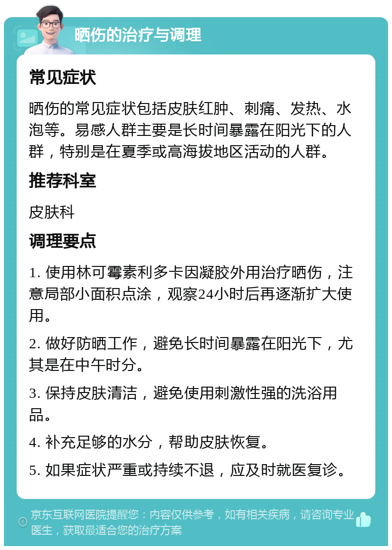 晒伤的治疗与调理 常见症状 晒伤的常见症状包括皮肤红肿、刺痛、发热、水泡等。易感人群主要是长时间暴露在阳光下的人群，特别是在夏季或高海拔地区活动的人群。 推荐科室 皮肤科 调理要点 1. 使用林可霉素利多卡因凝胶外用治疗晒伤，注意局部小面积点涂，观察24小时后再逐渐扩大使用。 2. 做好防晒工作，避免长时间暴露在阳光下，尤其是在中午时分。 3. 保持皮肤清洁，避免使用刺激性强的洗浴用品。 4. 补充足够的水分，帮助皮肤恢复。 5. 如果症状严重或持续不退，应及时就医复诊。