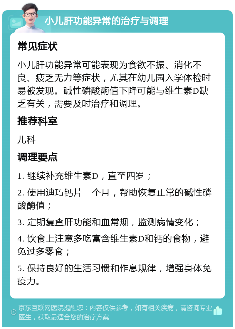 小儿肝功能异常的治疗与调理 常见症状 小儿肝功能异常可能表现为食欲不振、消化不良、疲乏无力等症状，尤其在幼儿园入学体检时易被发现。碱性磷酸酶值下降可能与维生素D缺乏有关，需要及时治疗和调理。 推荐科室 儿科 调理要点 1. 继续补充维生素D，直至四岁； 2. 使用迪巧钙片一个月，帮助恢复正常的碱性磷酸酶值； 3. 定期复查肝功能和血常规，监测病情变化； 4. 饮食上注意多吃富含维生素D和钙的食物，避免过多零食； 5. 保持良好的生活习惯和作息规律，增强身体免疫力。