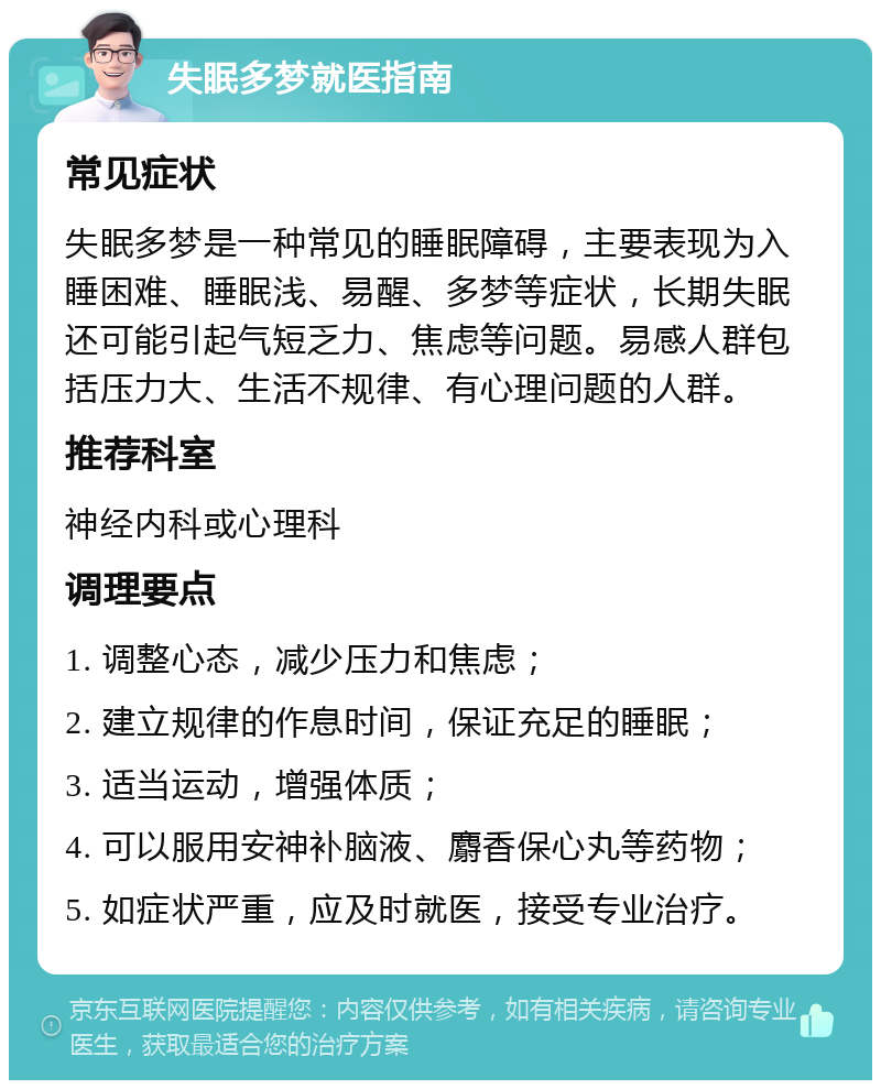 失眠多梦就医指南 常见症状 失眠多梦是一种常见的睡眠障碍，主要表现为入睡困难、睡眠浅、易醒、多梦等症状，长期失眠还可能引起气短乏力、焦虑等问题。易感人群包括压力大、生活不规律、有心理问题的人群。 推荐科室 神经内科或心理科 调理要点 1. 调整心态，减少压力和焦虑； 2. 建立规律的作息时间，保证充足的睡眠； 3. 适当运动，增强体质； 4. 可以服用安神补脑液、麝香保心丸等药物； 5. 如症状严重，应及时就医，接受专业治疗。