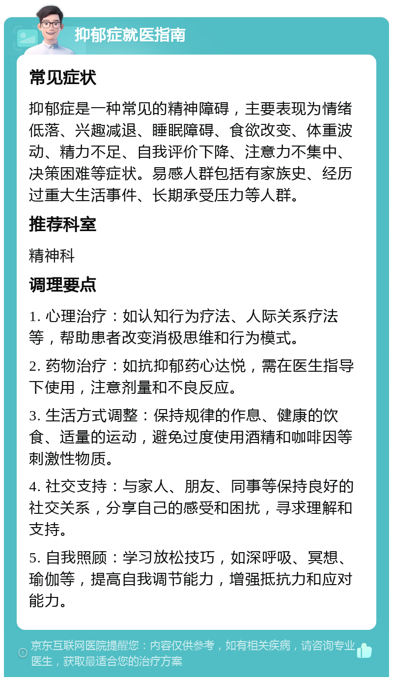 抑郁症就医指南 常见症状 抑郁症是一种常见的精神障碍，主要表现为情绪低落、兴趣减退、睡眠障碍、食欲改变、体重波动、精力不足、自我评价下降、注意力不集中、决策困难等症状。易感人群包括有家族史、经历过重大生活事件、长期承受压力等人群。 推荐科室 精神科 调理要点 1. 心理治疗：如认知行为疗法、人际关系疗法等，帮助患者改变消极思维和行为模式。 2. 药物治疗：如抗抑郁药心达悦，需在医生指导下使用，注意剂量和不良反应。 3. 生活方式调整：保持规律的作息、健康的饮食、适量的运动，避免过度使用酒精和咖啡因等刺激性物质。 4. 社交支持：与家人、朋友、同事等保持良好的社交关系，分享自己的感受和困扰，寻求理解和支持。 5. 自我照顾：学习放松技巧，如深呼吸、冥想、瑜伽等，提高自我调节能力，增强抵抗力和应对能力。