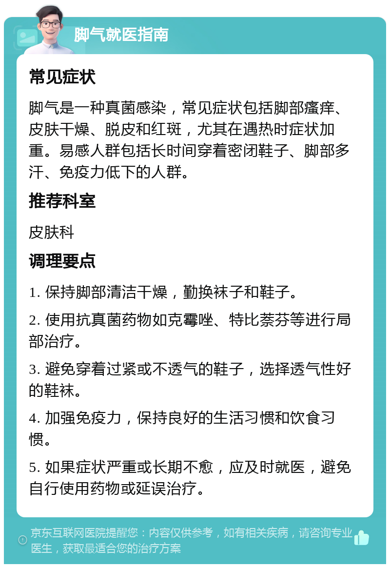 脚气就医指南 常见症状 脚气是一种真菌感染，常见症状包括脚部瘙痒、皮肤干燥、脱皮和红斑，尤其在遇热时症状加重。易感人群包括长时间穿着密闭鞋子、脚部多汗、免疫力低下的人群。 推荐科室 皮肤科 调理要点 1. 保持脚部清洁干燥，勤换袜子和鞋子。 2. 使用抗真菌药物如克霉唑、特比萘芬等进行局部治疗。 3. 避免穿着过紧或不透气的鞋子，选择透气性好的鞋袜。 4. 加强免疫力，保持良好的生活习惯和饮食习惯。 5. 如果症状严重或长期不愈，应及时就医，避免自行使用药物或延误治疗。