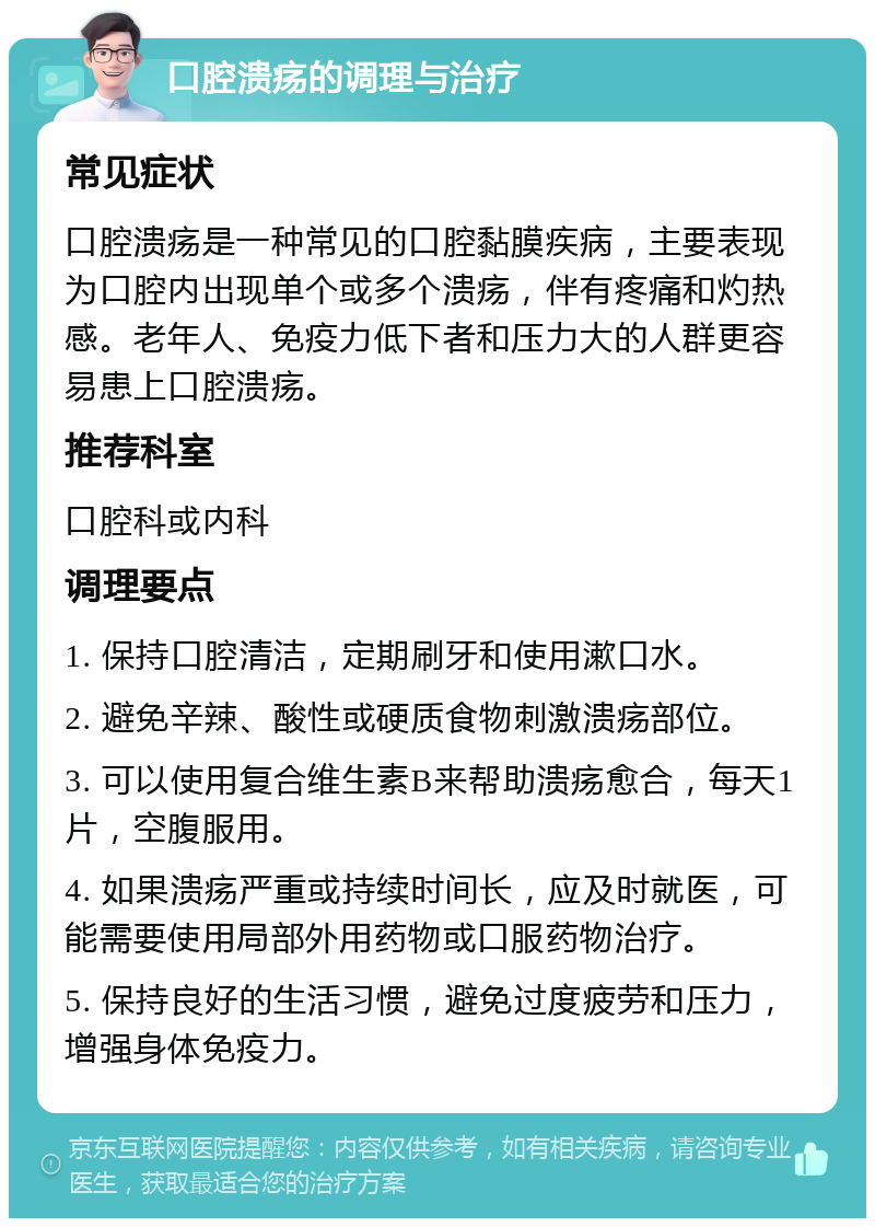 口腔溃疡的调理与治疗 常见症状 口腔溃疡是一种常见的口腔黏膜疾病，主要表现为口腔内出现单个或多个溃疡，伴有疼痛和灼热感。老年人、免疫力低下者和压力大的人群更容易患上口腔溃疡。 推荐科室 口腔科或内科 调理要点 1. 保持口腔清洁，定期刷牙和使用漱口水。 2. 避免辛辣、酸性或硬质食物刺激溃疡部位。 3. 可以使用复合维生素B来帮助溃疡愈合，每天1片，空腹服用。 4. 如果溃疡严重或持续时间长，应及时就医，可能需要使用局部外用药物或口服药物治疗。 5. 保持良好的生活习惯，避免过度疲劳和压力，增强身体免疫力。