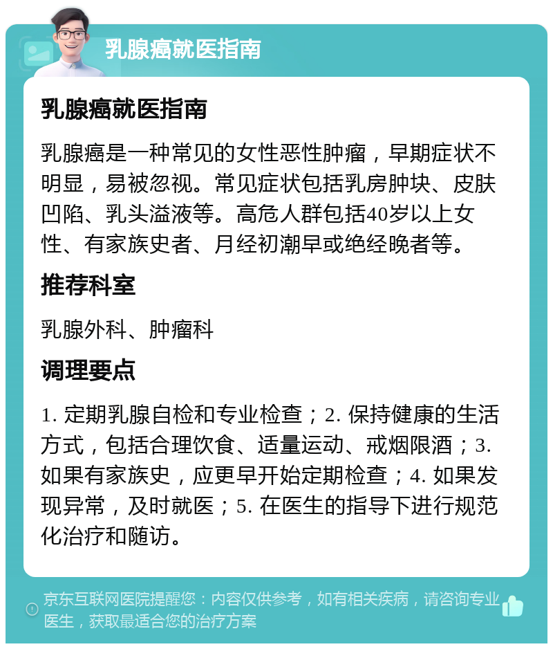 乳腺癌就医指南 乳腺癌就医指南 乳腺癌是一种常见的女性恶性肿瘤，早期症状不明显，易被忽视。常见症状包括乳房肿块、皮肤凹陷、乳头溢液等。高危人群包括40岁以上女性、有家族史者、月经初潮早或绝经晚者等。 推荐科室 乳腺外科、肿瘤科 调理要点 1. 定期乳腺自检和专业检查；2. 保持健康的生活方式，包括合理饮食、适量运动、戒烟限酒；3. 如果有家族史，应更早开始定期检查；4. 如果发现异常，及时就医；5. 在医生的指导下进行规范化治疗和随访。