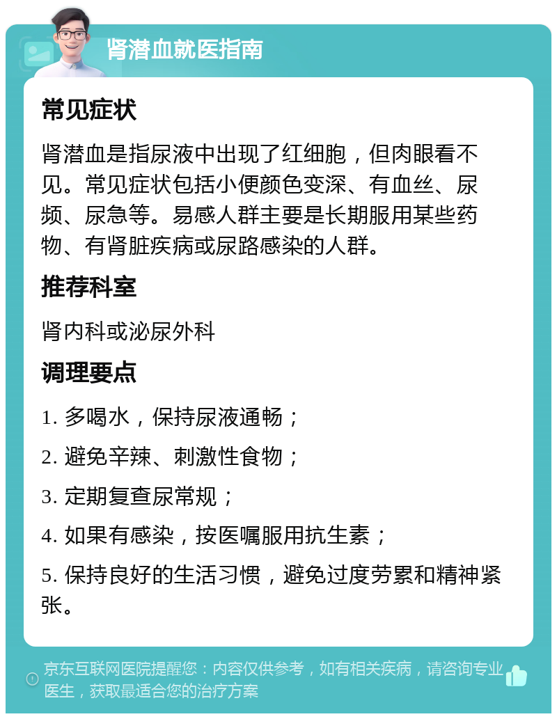 肾潜血就医指南 常见症状 肾潜血是指尿液中出现了红细胞，但肉眼看不见。常见症状包括小便颜色变深、有血丝、尿频、尿急等。易感人群主要是长期服用某些药物、有肾脏疾病或尿路感染的人群。 推荐科室 肾内科或泌尿外科 调理要点 1. 多喝水，保持尿液通畅； 2. 避免辛辣、刺激性食物； 3. 定期复查尿常规； 4. 如果有感染，按医嘱服用抗生素； 5. 保持良好的生活习惯，避免过度劳累和精神紧张。