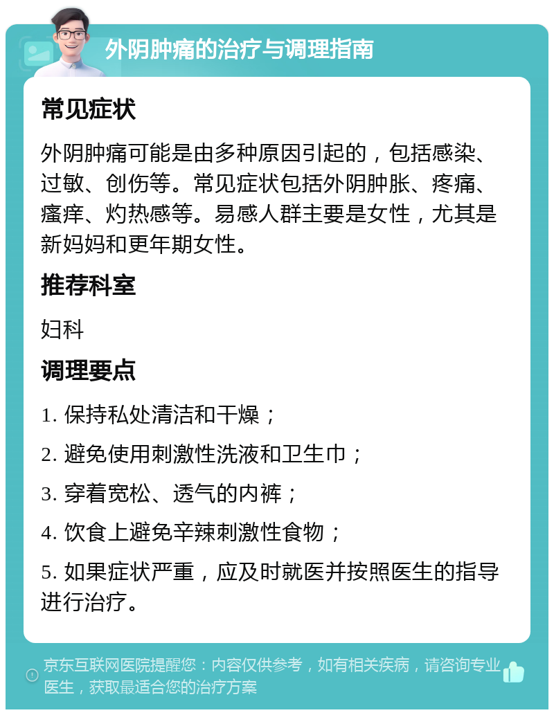 外阴肿痛的治疗与调理指南 常见症状 外阴肿痛可能是由多种原因引起的，包括感染、过敏、创伤等。常见症状包括外阴肿胀、疼痛、瘙痒、灼热感等。易感人群主要是女性，尤其是新妈妈和更年期女性。 推荐科室 妇科 调理要点 1. 保持私处清洁和干燥； 2. 避免使用刺激性洗液和卫生巾； 3. 穿着宽松、透气的内裤； 4. 饮食上避免辛辣刺激性食物； 5. 如果症状严重，应及时就医并按照医生的指导进行治疗。