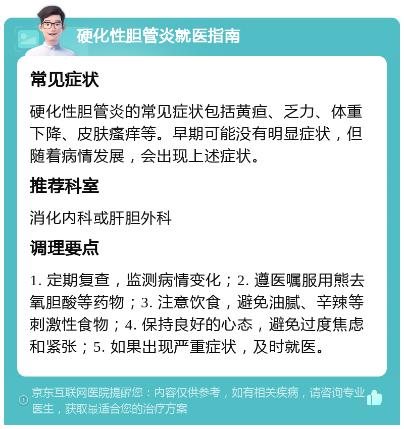 硬化性胆管炎就医指南 常见症状 硬化性胆管炎的常见症状包括黄疸、乏力、体重下降、皮肤瘙痒等。早期可能没有明显症状，但随着病情发展，会出现上述症状。 推荐科室 消化内科或肝胆外科 调理要点 1. 定期复查，监测病情变化；2. 遵医嘱服用熊去氧胆酸等药物；3. 注意饮食，避免油腻、辛辣等刺激性食物；4. 保持良好的心态，避免过度焦虑和紧张；5. 如果出现严重症状，及时就医。