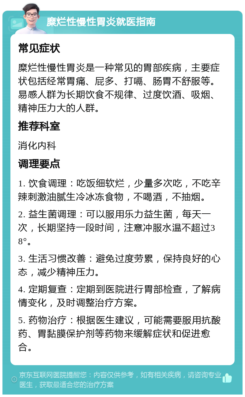 糜烂性慢性胃炎就医指南 常见症状 糜烂性慢性胃炎是一种常见的胃部疾病，主要症状包括经常胃痛、屁多、打嗝、肠胃不舒服等。易感人群为长期饮食不规律、过度饮酒、吸烟、精神压力大的人群。 推荐科室 消化内科 调理要点 1. 饮食调理：吃饭细软烂，少量多次吃，不吃辛辣刺激油腻生冷冰冻食物，不喝酒，不抽烟。 2. 益生菌调理：可以服用乐力益生菌，每天一次，长期坚持一段时间，注意冲服水温不超过38°。 3. 生活习惯改善：避免过度劳累，保持良好的心态，减少精神压力。 4. 定期复查：定期到医院进行胃部检查，了解病情变化，及时调整治疗方案。 5. 药物治疗：根据医生建议，可能需要服用抗酸药、胃黏膜保护剂等药物来缓解症状和促进愈合。