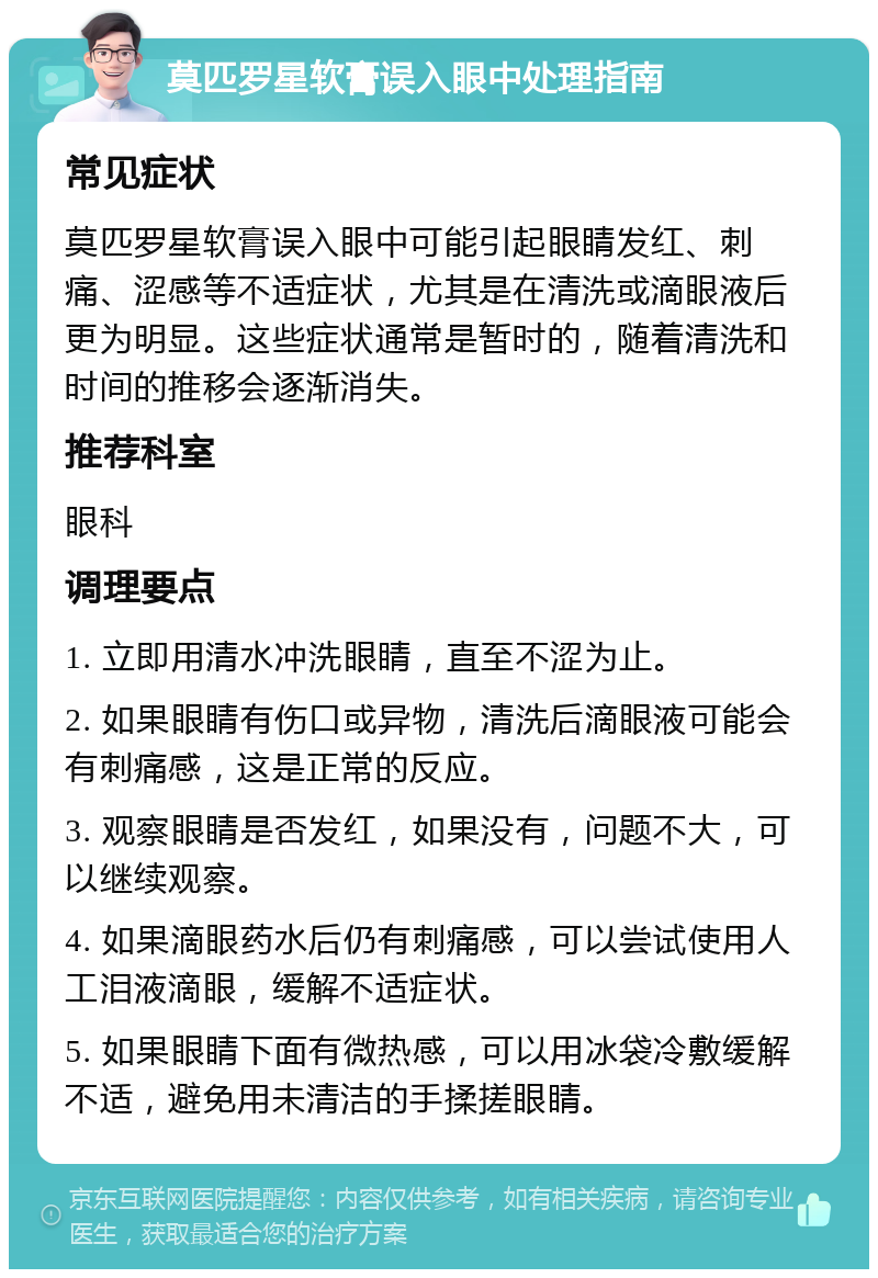 莫匹罗星软膏误入眼中处理指南 常见症状 莫匹罗星软膏误入眼中可能引起眼睛发红、刺痛、涩感等不适症状，尤其是在清洗或滴眼液后更为明显。这些症状通常是暂时的，随着清洗和时间的推移会逐渐消失。 推荐科室 眼科 调理要点 1. 立即用清水冲洗眼睛，直至不涩为止。 2. 如果眼睛有伤口或异物，清洗后滴眼液可能会有刺痛感，这是正常的反应。 3. 观察眼睛是否发红，如果没有，问题不大，可以继续观察。 4. 如果滴眼药水后仍有刺痛感，可以尝试使用人工泪液滴眼，缓解不适症状。 5. 如果眼睛下面有微热感，可以用冰袋冷敷缓解不适，避免用未清洁的手揉搓眼睛。