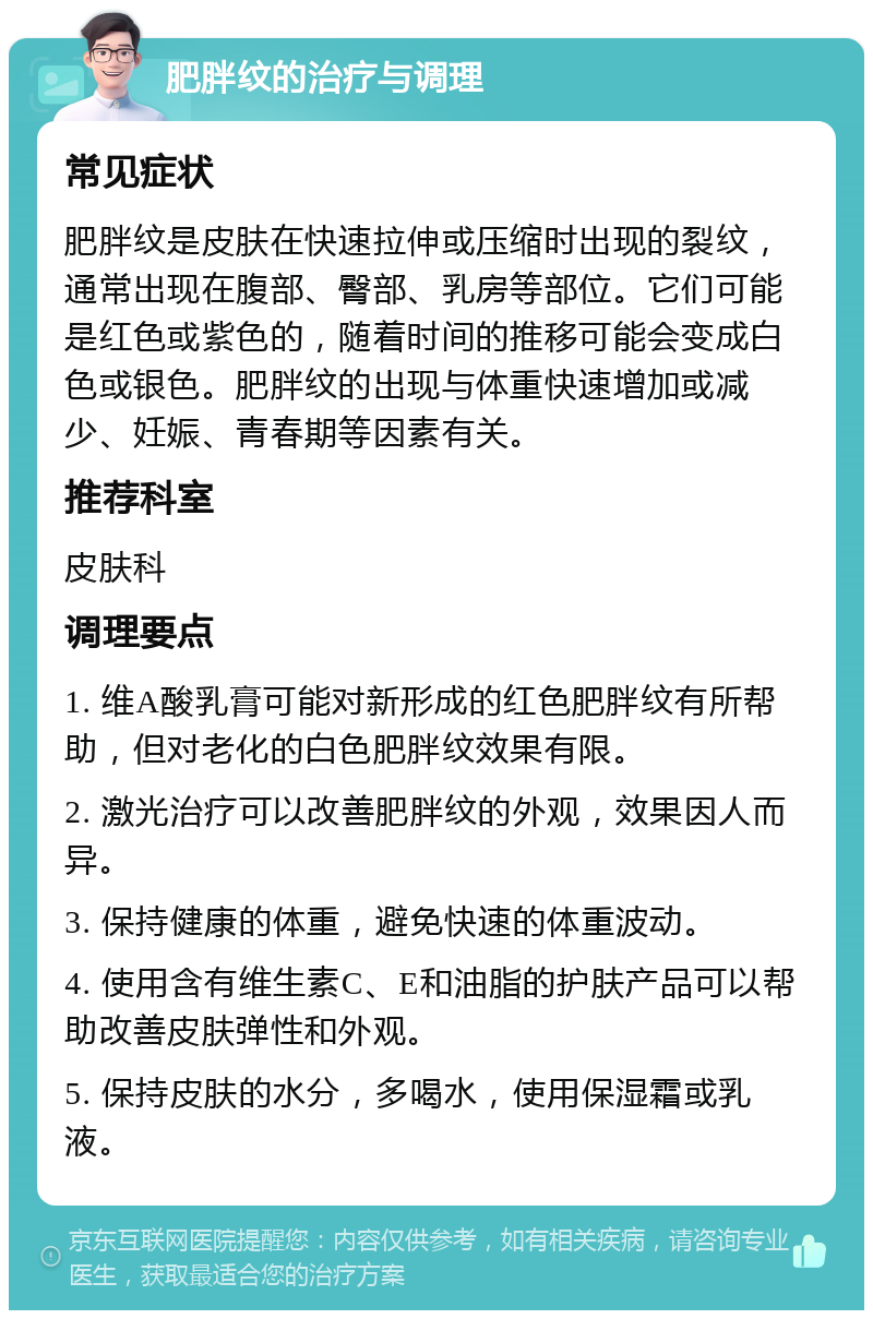 肥胖纹的治疗与调理 常见症状 肥胖纹是皮肤在快速拉伸或压缩时出现的裂纹，通常出现在腹部、臀部、乳房等部位。它们可能是红色或紫色的，随着时间的推移可能会变成白色或银色。肥胖纹的出现与体重快速增加或减少、妊娠、青春期等因素有关。 推荐科室 皮肤科 调理要点 1. 维A酸乳膏可能对新形成的红色肥胖纹有所帮助，但对老化的白色肥胖纹效果有限。 2. 激光治疗可以改善肥胖纹的外观，效果因人而异。 3. 保持健康的体重，避免快速的体重波动。 4. 使用含有维生素C、E和油脂的护肤产品可以帮助改善皮肤弹性和外观。 5. 保持皮肤的水分，多喝水，使用保湿霜或乳液。