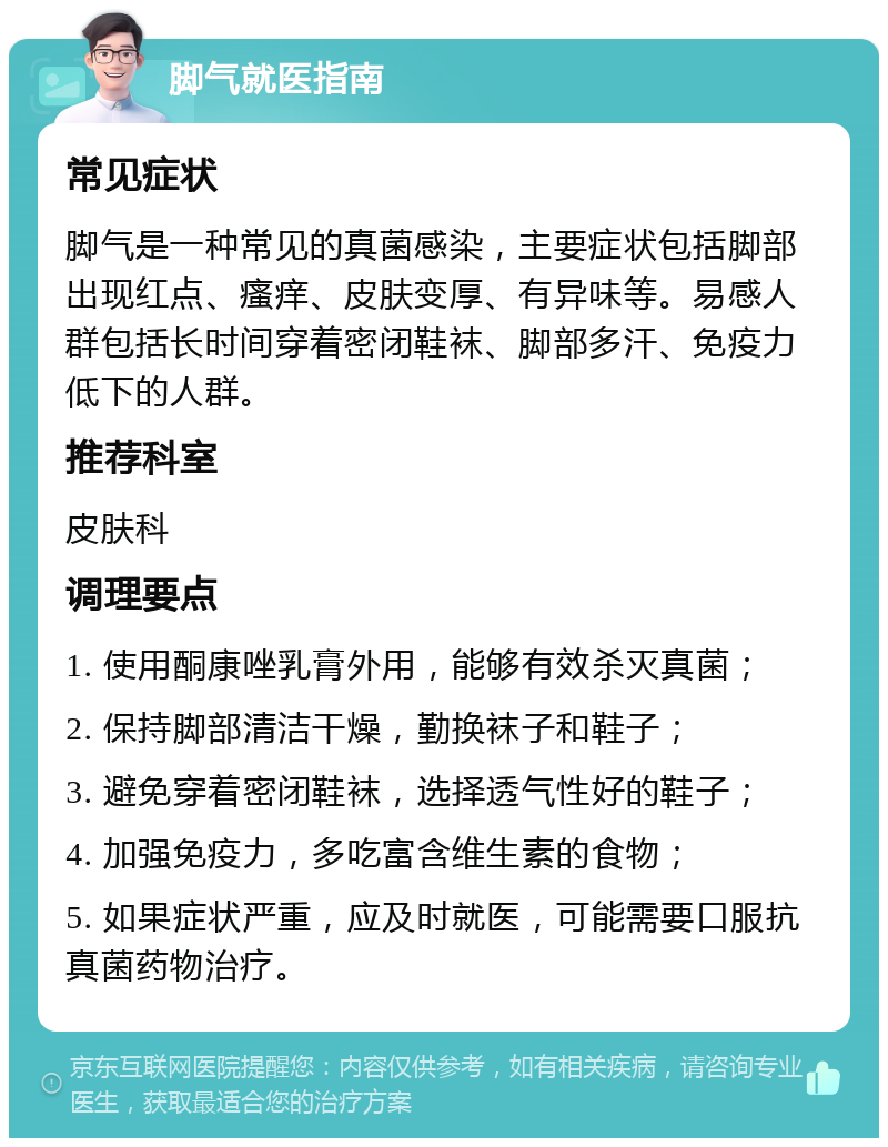 脚气就医指南 常见症状 脚气是一种常见的真菌感染，主要症状包括脚部出现红点、瘙痒、皮肤变厚、有异味等。易感人群包括长时间穿着密闭鞋袜、脚部多汗、免疫力低下的人群。 推荐科室 皮肤科 调理要点 1. 使用酮康唑乳膏外用，能够有效杀灭真菌； 2. 保持脚部清洁干燥，勤换袜子和鞋子； 3. 避免穿着密闭鞋袜，选择透气性好的鞋子； 4. 加强免疫力，多吃富含维生素的食物； 5. 如果症状严重，应及时就医，可能需要口服抗真菌药物治疗。