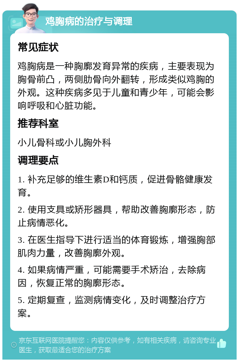 鸡胸病的治疗与调理 常见症状 鸡胸病是一种胸廓发育异常的疾病，主要表现为胸骨前凸，两侧肋骨向外翻转，形成类似鸡胸的外观。这种疾病多见于儿童和青少年，可能会影响呼吸和心脏功能。 推荐科室 小儿骨科或小儿胸外科 调理要点 1. 补充足够的维生素D和钙质，促进骨骼健康发育。 2. 使用支具或矫形器具，帮助改善胸廓形态，防止病情恶化。 3. 在医生指导下进行适当的体育锻炼，增强胸部肌肉力量，改善胸廓外观。 4. 如果病情严重，可能需要手术矫治，去除病因，恢复正常的胸廓形态。 5. 定期复查，监测病情变化，及时调整治疗方案。