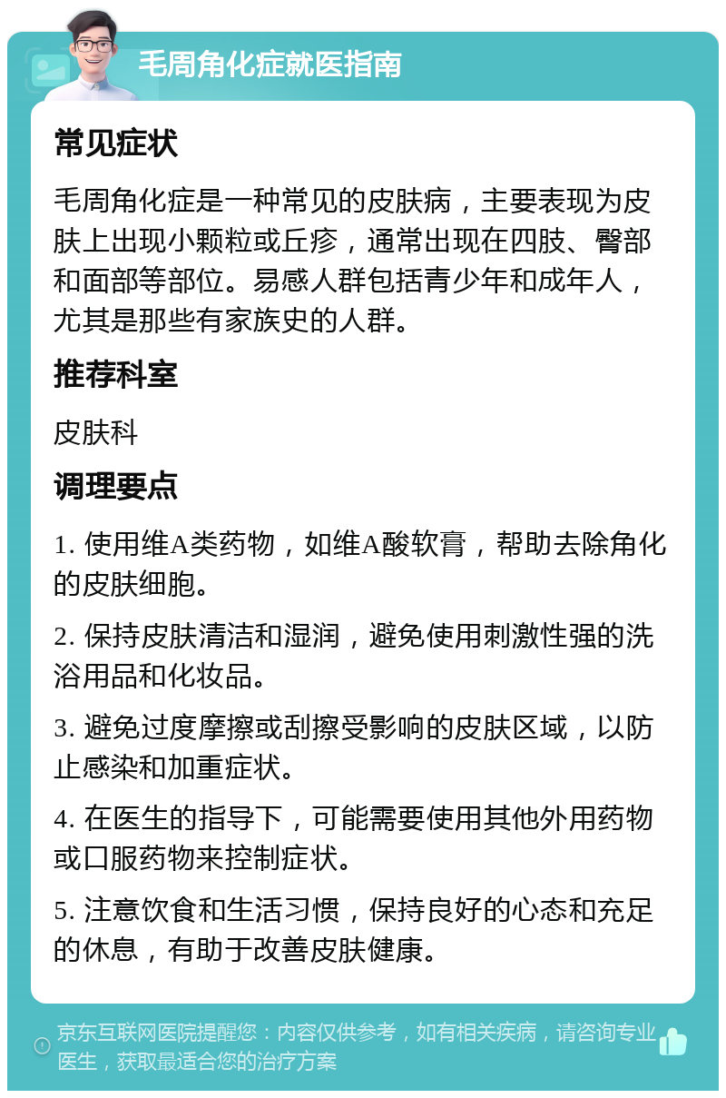 毛周角化症就医指南 常见症状 毛周角化症是一种常见的皮肤病，主要表现为皮肤上出现小颗粒或丘疹，通常出现在四肢、臀部和面部等部位。易感人群包括青少年和成年人，尤其是那些有家族史的人群。 推荐科室 皮肤科 调理要点 1. 使用维A类药物，如维A酸软膏，帮助去除角化的皮肤细胞。 2. 保持皮肤清洁和湿润，避免使用刺激性强的洗浴用品和化妆品。 3. 避免过度摩擦或刮擦受影响的皮肤区域，以防止感染和加重症状。 4. 在医生的指导下，可能需要使用其他外用药物或口服药物来控制症状。 5. 注意饮食和生活习惯，保持良好的心态和充足的休息，有助于改善皮肤健康。