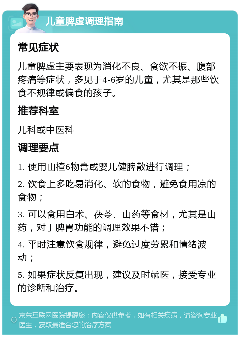 儿童脾虚调理指南 常见症状 儿童脾虚主要表现为消化不良、食欲不振、腹部疼痛等症状，多见于4-6岁的儿童，尤其是那些饮食不规律或偏食的孩子。 推荐科室 儿科或中医科 调理要点 1. 使用山楂6物膏或婴儿健脾散进行调理； 2. 饮食上多吃易消化、软的食物，避免食用凉的食物； 3. 可以食用白术、茯苓、山药等食材，尤其是山药，对于脾胃功能的调理效果不错； 4. 平时注意饮食规律，避免过度劳累和情绪波动； 5. 如果症状反复出现，建议及时就医，接受专业的诊断和治疗。