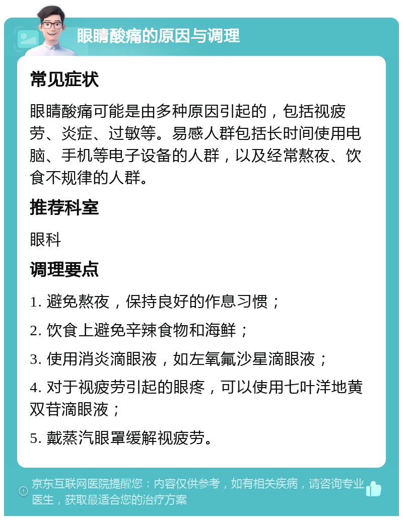 眼睛酸痛的原因与调理 常见症状 眼睛酸痛可能是由多种原因引起的，包括视疲劳、炎症、过敏等。易感人群包括长时间使用电脑、手机等电子设备的人群，以及经常熬夜、饮食不规律的人群。 推荐科室 眼科 调理要点 1. 避免熬夜，保持良好的作息习惯； 2. 饮食上避免辛辣食物和海鲜； 3. 使用消炎滴眼液，如左氧氟沙星滴眼液； 4. 对于视疲劳引起的眼疼，可以使用七叶洋地黄双苷滴眼液； 5. 戴蒸汽眼罩缓解视疲劳。