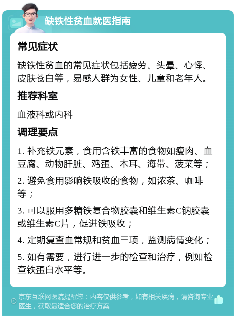 缺铁性贫血就医指南 常见症状 缺铁性贫血的常见症状包括疲劳、头晕、心悸、皮肤苍白等，易感人群为女性、儿童和老年人。 推荐科室 血液科或内科 调理要点 1. 补充铁元素，食用含铁丰富的食物如瘦肉、血豆腐、动物肝脏、鸡蛋、木耳、海带、菠菜等； 2. 避免食用影响铁吸收的食物，如浓茶、咖啡等； 3. 可以服用多糖铁复合物胶囊和维生素C钠胶囊或维生素C片，促进铁吸收； 4. 定期复查血常规和贫血三项，监测病情变化； 5. 如有需要，进行进一步的检查和治疗，例如检查铁蛋白水平等。