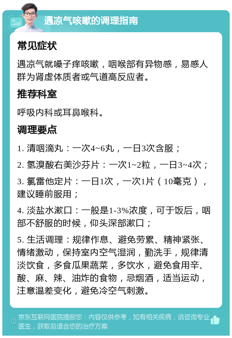 遇凉气咳嗽的调理指南 常见症状 遇凉气就嗓子痒咳嗽，咽喉部有异物感，易感人群为肾虚体质者或气道高反应者。 推荐科室 呼吸内科或耳鼻喉科。 调理要点 1. 清咽滴丸：一次4~6丸，一日3次含服； 2. 氢溴酸右美沙芬片：一次1~2粒，一日3~4次； 3. 氯雷他定片：一日1次，一次1片（10毫克），建议睡前服用； 4. 淡盐水漱口：一般是1-3%浓度，可于饭后，咽部不舒服的时候，仰头深部漱口； 5. 生活调理：规律作息、避免劳累、精神紧张、情绪激动，保持室内空气湿润，勤洗手，规律清淡饮食，多食瓜果蔬菜，多饮水，避免食用辛、酸、麻、辣、油炸的食物，忌烟酒，适当运动，注意温差变化，避免冷空气刺激。