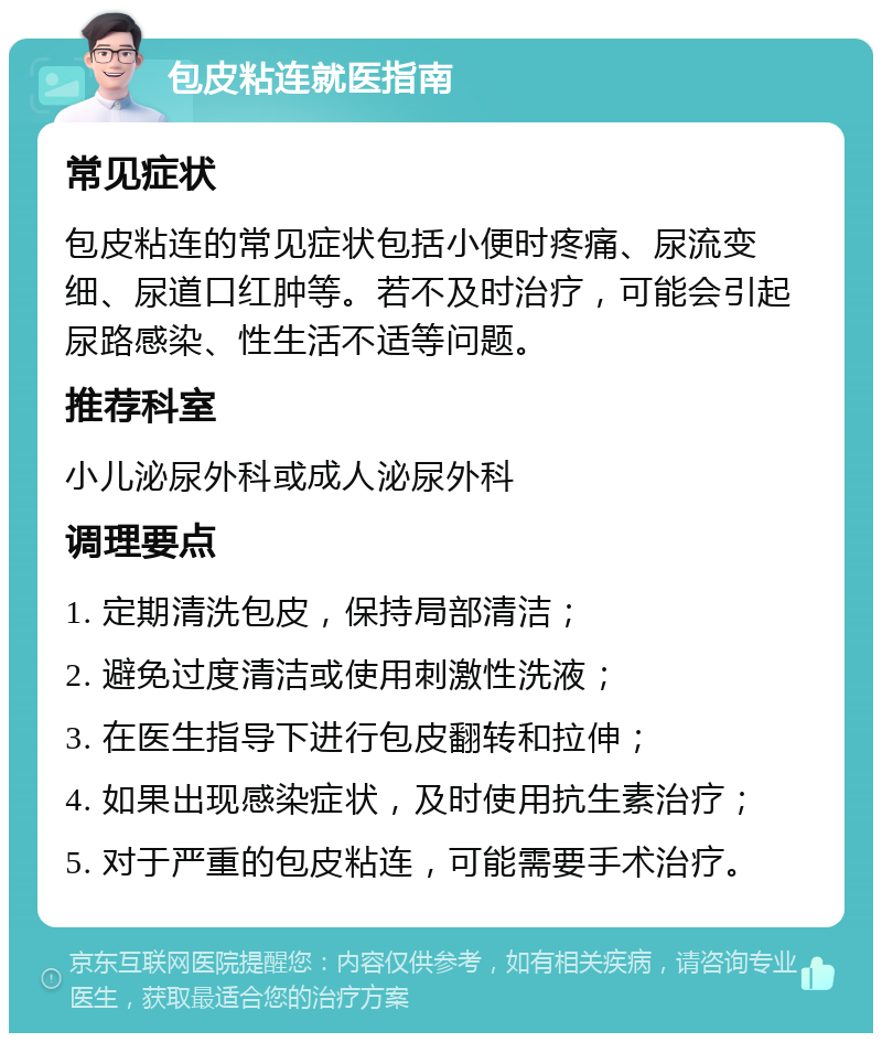 包皮粘连就医指南 常见症状 包皮粘连的常见症状包括小便时疼痛、尿流变细、尿道口红肿等。若不及时治疗，可能会引起尿路感染、性生活不适等问题。 推荐科室 小儿泌尿外科或成人泌尿外科 调理要点 1. 定期清洗包皮，保持局部清洁； 2. 避免过度清洁或使用刺激性洗液； 3. 在医生指导下进行包皮翻转和拉伸； 4. 如果出现感染症状，及时使用抗生素治疗； 5. 对于严重的包皮粘连，可能需要手术治疗。