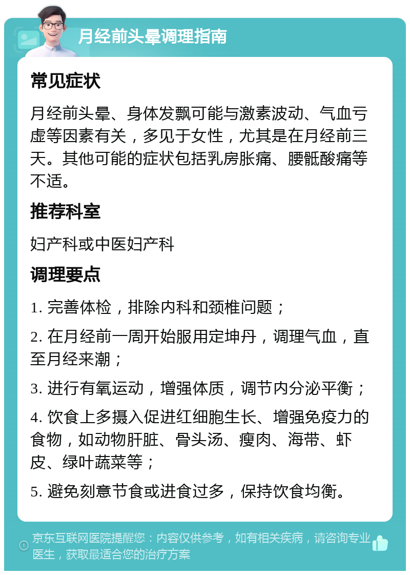 月经前头晕调理指南 常见症状 月经前头晕、身体发飘可能与激素波动、气血亏虚等因素有关，多见于女性，尤其是在月经前三天。其他可能的症状包括乳房胀痛、腰骶酸痛等不适。 推荐科室 妇产科或中医妇产科 调理要点 1. 完善体检，排除内科和颈椎问题； 2. 在月经前一周开始服用定坤丹，调理气血，直至月经来潮； 3. 进行有氧运动，增强体质，调节内分泌平衡； 4. 饮食上多摄入促进红细胞生长、增强免疫力的食物，如动物肝脏、骨头汤、瘦肉、海带、虾皮、绿叶蔬菜等； 5. 避免刻意节食或进食过多，保持饮食均衡。