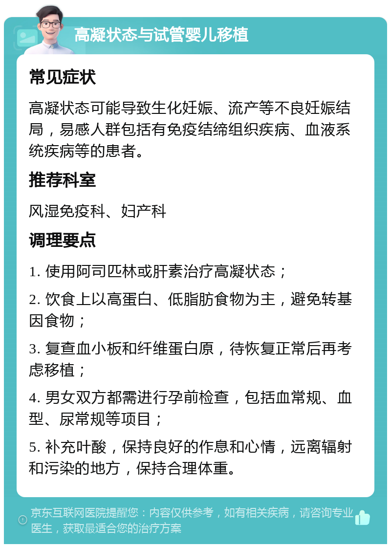 高凝状态与试管婴儿移植 常见症状 高凝状态可能导致生化妊娠、流产等不良妊娠结局，易感人群包括有免疫结缔组织疾病、血液系统疾病等的患者。 推荐科室 风湿免疫科、妇产科 调理要点 1. 使用阿司匹林或肝素治疗高凝状态； 2. 饮食上以高蛋白、低脂肪食物为主，避免转基因食物； 3. 复查血小板和纤维蛋白原，待恢复正常后再考虑移植； 4. 男女双方都需进行孕前检查，包括血常规、血型、尿常规等项目； 5. 补充叶酸，保持良好的作息和心情，远离辐射和污染的地方，保持合理体重。