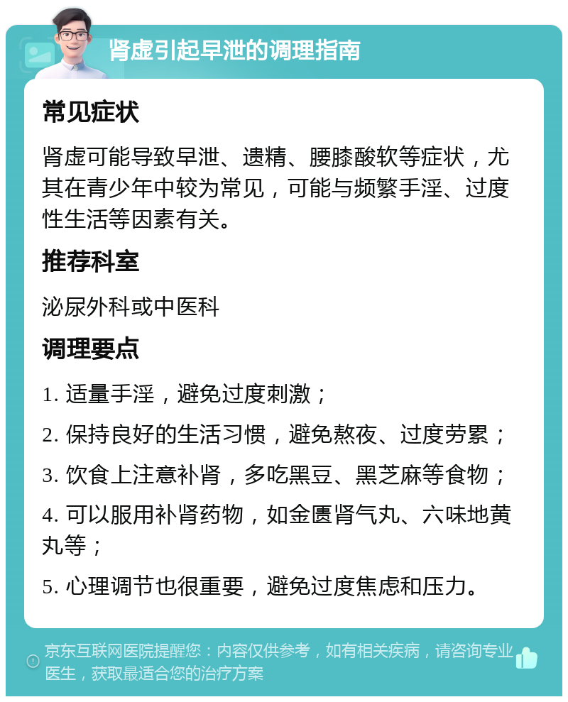 肾虚引起早泄的调理指南 常见症状 肾虚可能导致早泄、遗精、腰膝酸软等症状，尤其在青少年中较为常见，可能与频繁手淫、过度性生活等因素有关。 推荐科室 泌尿外科或中医科 调理要点 1. 适量手淫，避免过度刺激； 2. 保持良好的生活习惯，避免熬夜、过度劳累； 3. 饮食上注意补肾，多吃黑豆、黑芝麻等食物； 4. 可以服用补肾药物，如金匮肾气丸、六味地黄丸等； 5. 心理调节也很重要，避免过度焦虑和压力。